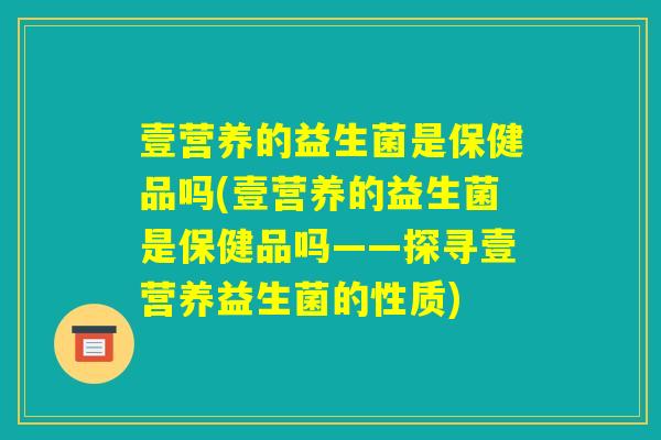 壹营养的益生菌是保健品吗(壹营养的益生菌是保健品吗——探寻壹营养益生菌的性质) 壹营养的益生菌是保健品吗(壹营养的益生菌是保健品吗——探寻壹营养益生菌的性质)