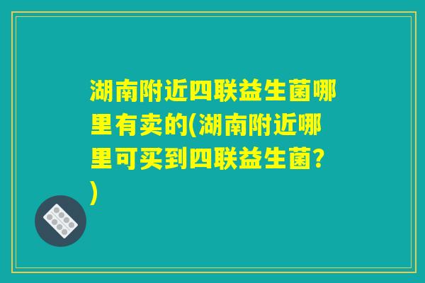 湖南附近四联益生菌哪里有卖的(湖南附近哪里可买到四联益生菌？)