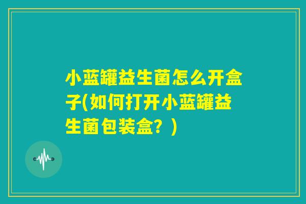 小蓝罐益生菌怎么开盒子(如何打开小蓝罐益生菌包装盒？)