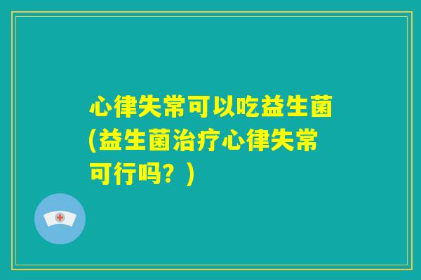 心律失常可以吃益生菌(益生菌治疗心律失常可行吗?) 心律失常可以吃益生菌(益生菌治疗心律失常可行吗?)