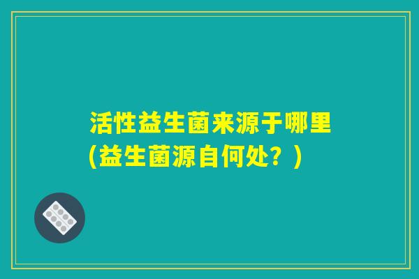 活性益生菌来源于哪里(益生菌源自何处?) 活性益生菌来源于哪里(益生菌源自何处?)