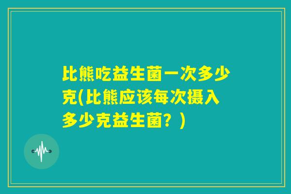 比熊吃益生菌一次多少克(比熊应该每次摄入多少克益生菌？)