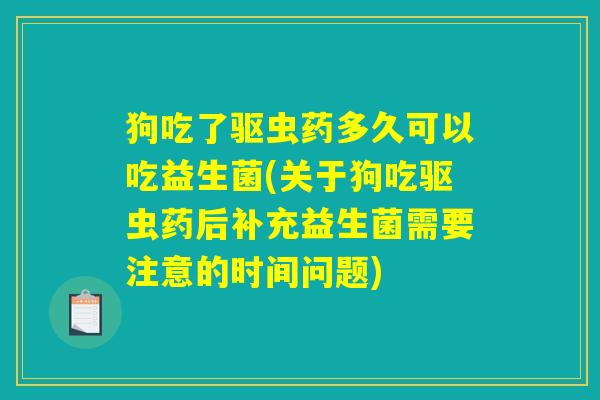 狗吃了驱虫药多久可以吃益生菌(关于狗吃驱虫药后补充益生菌需要注意的时间问题)
