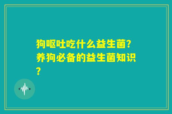 狗呕吐吃什么益生菌?养狗必备的益生菌知识? 狗呕吐吃什么益生菌?养狗必备的益生菌知识?