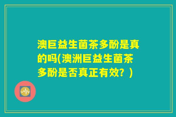 澳巨益生菌茶多酚是真的吗(澳洲巨益生菌茶多酚是否真正有效?) 澳巨益生菌茶多酚是真的吗(澳洲巨益生菌茶多酚是否真正有效?)
