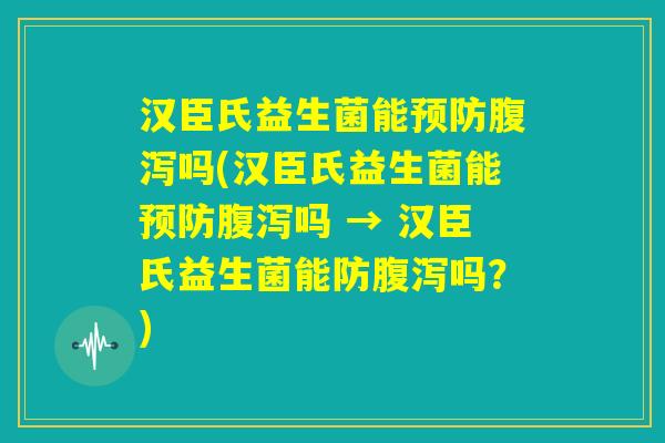 汉臣氏益生菌能预防腹泻吗(汉臣氏益生菌能预防腹泻吗 → 汉臣氏益生菌能防腹泻吗?) 汉臣氏益生菌能预防腹泻吗(汉臣氏益生菌能预防腹泻吗 → 汉臣氏益生菌能防腹泻吗?)
