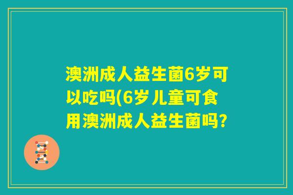 澳洲成人益生菌6岁可以吃吗(6岁儿童可食用澳洲成人益生菌吗? 澳洲成人益生菌6岁可以吃吗(6岁儿童可食用澳洲成人益生菌吗?
