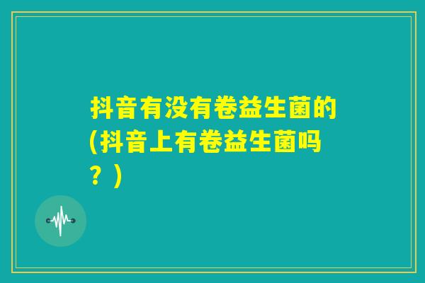 抖音有没有卷益生菌的(抖音上有卷益生菌吗?) 抖音有没有卷益生菌的(抖音上有卷益生菌吗?)