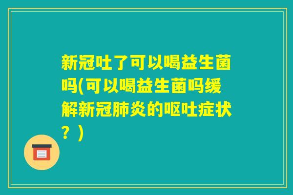 新冠吐了可以喝益生菌吗(可以喝益生菌吗缓解新冠肺炎的呕吐症状?) 新冠吐了可以喝益生菌吗(可以喝益生菌吗缓解新冠肺炎的呕吐症状?)