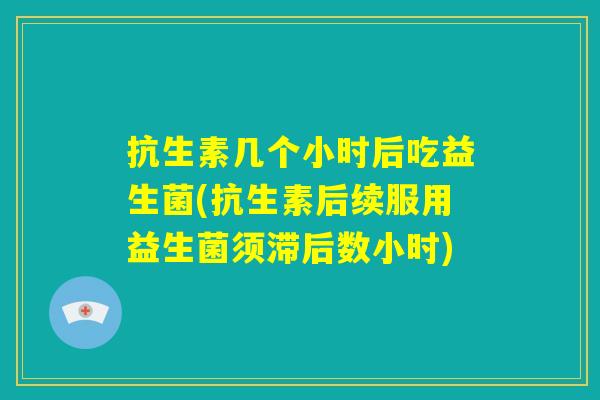 抗生素几个小时后吃益生菌(抗生素后续服用益生菌须滞后数小时) 抗生素几个小时后吃益生菌(抗生素后续服用益生菌须滞后数小时)