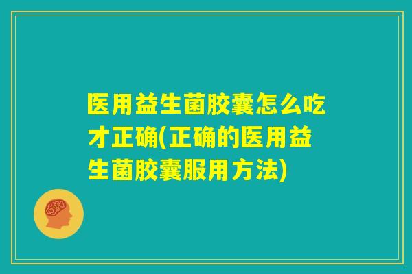 医用益生菌胶囊怎么吃才正确(正确的医用益生菌胶囊服用方法)