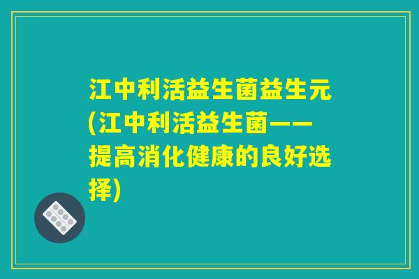 江中利活益生菌益生元(江中利活益生菌——提高消化健康的良好选择) 江中利活益生菌益生元(江中利活益生菌——提高消化健康的良好选择)