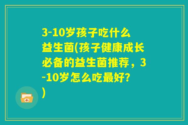 3-10岁孩子吃什么益生菌(孩子健康成长必备的益生菌推荐，3-10岁怎么吃最好？)