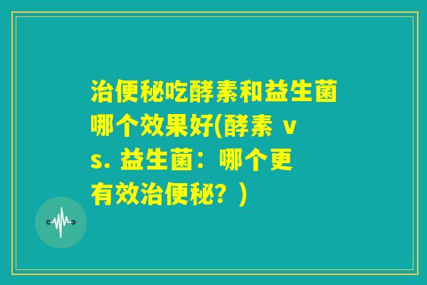 治便秘吃酵素和益生菌哪个效果好(酵素 vs. 益生菌：哪个更有效治便秘？)