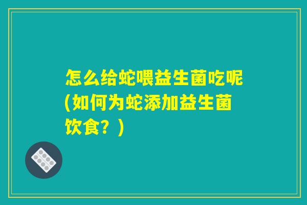 怎么给蛇喂益生菌吃呢(如何为蛇添加益生菌饮食?) 怎么给蛇喂益生菌吃呢(如何为蛇添加益生菌饮食?)