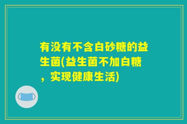 有没有不含白砂糖的益生菌(益生菌不加白糖,实现健康生活) 有没有不含白砂糖的益生菌(益生菌不加白糖,实现健康生活)