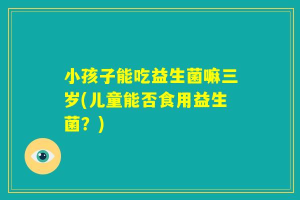小孩子能吃益生菌嘛三岁(儿童能否食用益生菌?) 小孩子能吃益生菌嘛三岁(儿童能否食用益生菌?)