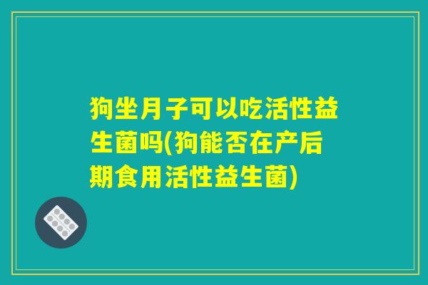 狗坐月子可以吃活性益生菌吗(狗能否在产后期食用活性益生菌)