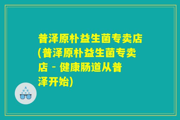 普泽原朴益生菌专卖店(普泽原朴益生菌专卖店 - 健康肠道从普泽开始) 普泽原朴益生菌专卖店(普泽原朴益生菌专卖店 - 健康肠道从普泽开始)