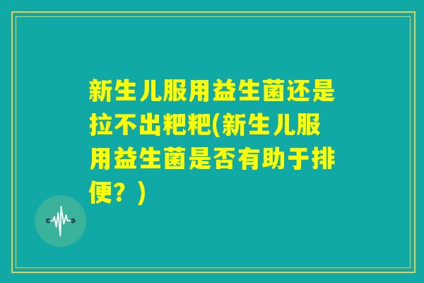 新生儿服用益生菌还是拉不出粑粑(新生儿服用益生菌是否有助于排便？)