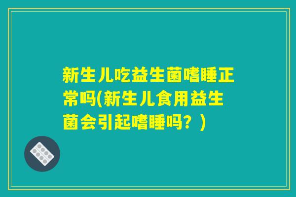 新生儿吃益生菌嗜睡正常吗(新生儿食用益生菌会引起嗜睡吗?) 新生儿吃益生菌嗜睡正常吗(新生儿食用益生菌会引起嗜睡吗?)