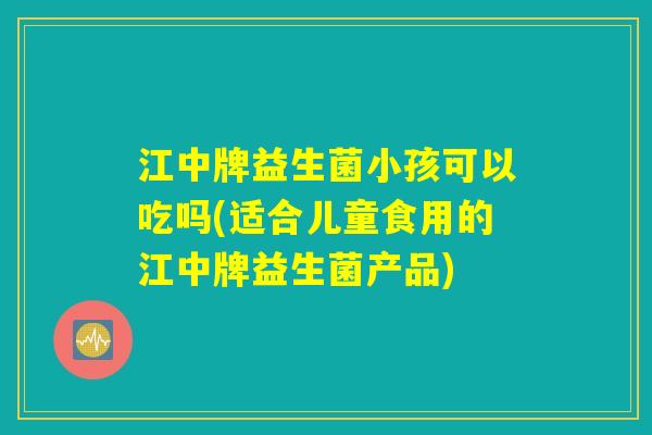 江中牌益生菌小孩可以吃吗(适合儿童食用的江中牌益生菌产品) 江中牌益生菌小孩可以吃吗(适合儿童食用的江中牌益生菌产品)