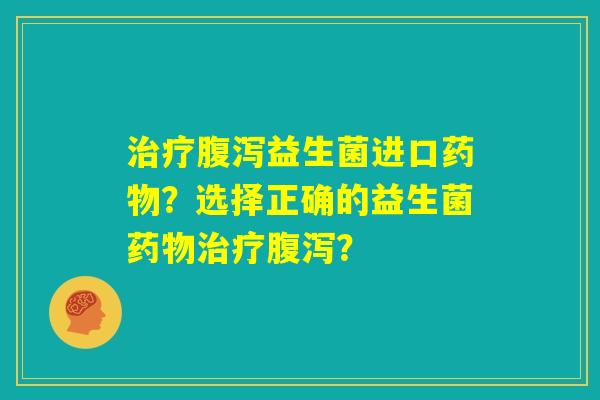 治疗腹泻益生菌进口药物？选择正确的益生菌药物治疗腹泻？
