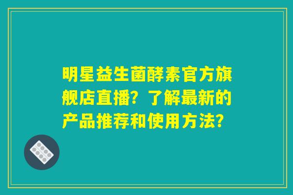 明星益生菌酵素官方旗舰店直播？了解最新的产品推荐和使用方法？