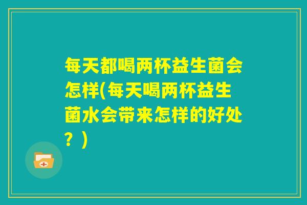 每天都喝两杯益生菌会怎样(每天喝两杯益生菌水会带来怎样的好处？)