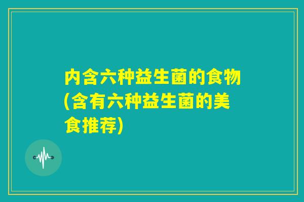内含六种益生菌的食物(含有六种益生菌的美食推荐) 内含六种益生菌的食物(含有六种益生菌的美食推荐)
