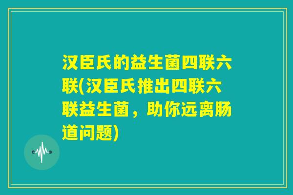 汉臣氏的益生菌四联六联(汉臣氏推出四联六联益生菌，助你远离肠道问题)