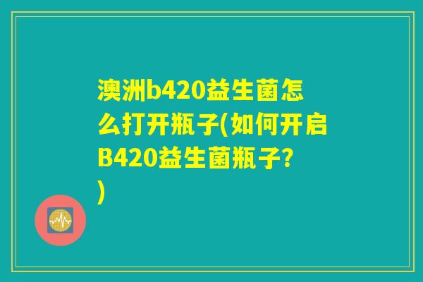 澳洲b420益生菌怎么打开瓶子(如何开启B420益生菌瓶子?) 澳洲b420益生菌怎么打开瓶子(如何开启B420益生菌瓶子?)