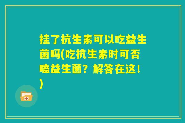 挂了抗生素可以吃益生菌吗(吃抗生素时可否嗑益生菌?解答在这!) 挂了抗生素可以吃益生菌吗(吃抗生素时可否嗑益生菌?解答在这!)