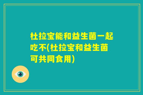 杜拉宝能和益生菌一起吃不(杜拉宝和益生菌可共同食用) 杜拉宝能和益生菌一起吃不(杜拉宝和益生菌可共同食用)