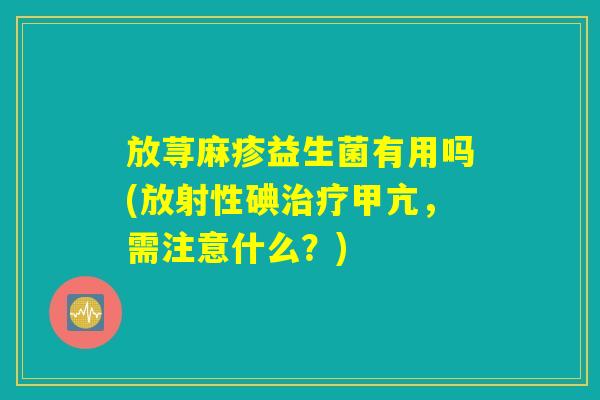 放荨麻疹益生菌有用吗(放射性碘治疗甲亢,需注意什么?) 放荨麻疹益生菌有用吗(放射性碘治疗甲亢,需注意什么?)