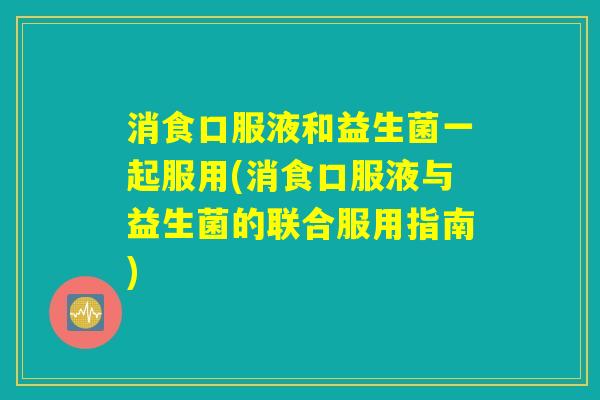 消食口服液和益生菌一起服用(消食口服液与益生菌的联合服用指南) 消食口服液和益生菌一起服用(消食口服液与益生菌的联合服用指南)