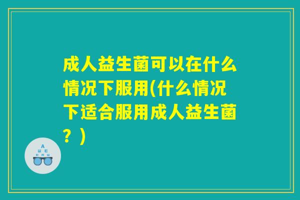 成人益生菌可以在什么情况下服用(什么情况下适合服用成人益生菌?) 成人益生菌可以在什么情况下服用(什么情况下适合服用成人益生菌?)