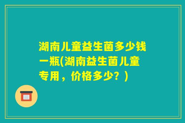 湖南儿童益生菌多少钱一瓶(湖南益生菌儿童专用,价格多少?) 湖南儿童益生菌多少钱一瓶(湖南益生菌儿童专用,价格多少?)