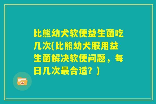 比熊幼犬软便益生菌吃几次(比熊幼犬服用益生菌解决软便问题,每日几次最合适?) 比熊幼犬软便益生菌吃几次(比熊幼犬服用益生菌解决软便问题,每日几次最合适?)