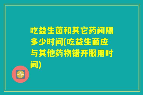 吃益生菌和其它药间隔多少时间(吃益生菌应与其他药物错开服用时间) 吃益生菌和其它药间隔多少时间(吃益生菌应与其他药物错开服用时间)