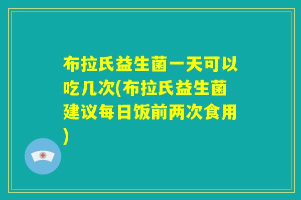 布拉氏益生菌一天可以吃几次(布拉氏益生菌建议每日饭前两次食用)