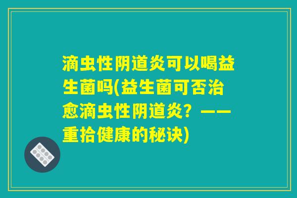 滴虫性阴道炎可以喝益生菌吗(益生菌可否治愈滴虫性阴道炎?——重拾健康的秘诀) 滴虫性阴道炎可以喝益生菌吗(益生菌可否治愈滴虫性阴道炎?——重拾健康的秘诀)
