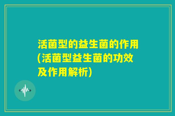 活菌型的益生菌的作用(活菌型益生菌的功效及作用解析) 活菌型的益生菌的作用(活菌型益生菌的功效及作用解析)