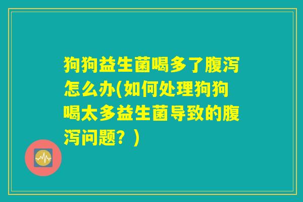 狗狗益生菌喝多了腹泻怎么办(如何处理狗狗喝太多益生菌导致的腹泻问题？)