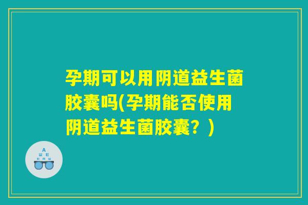 孕期可以用阴道益生菌胶囊吗(孕期能否使用阴道益生菌胶囊？)