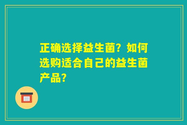 正确选择益生菌？如何选购适合自己的益生菌产品？