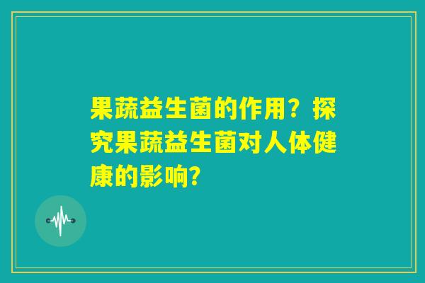 果蔬益生菌的作用？探究果蔬益生菌对人体健康的影响？