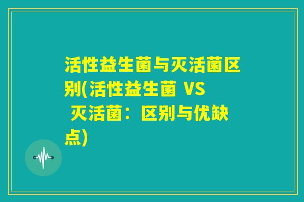 活性益生菌与灭活菌区别(活性益生菌 VS 灭活菌：区别与优缺点)