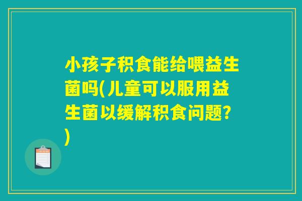 小孩子积食能给喂益生菌吗(儿童可以服用益生菌以缓解积食问题？)