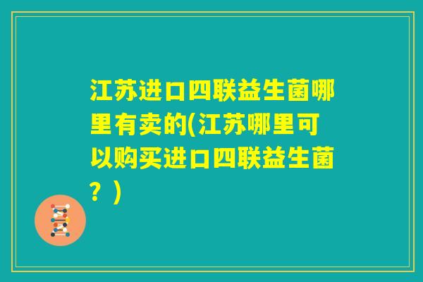 江苏进口四联益生菌哪里有卖的(江苏哪里可以购买进口四联益生菌?) 江苏进口四联益生菌哪里有卖的(江苏哪里可以购买进口四联益生菌?)